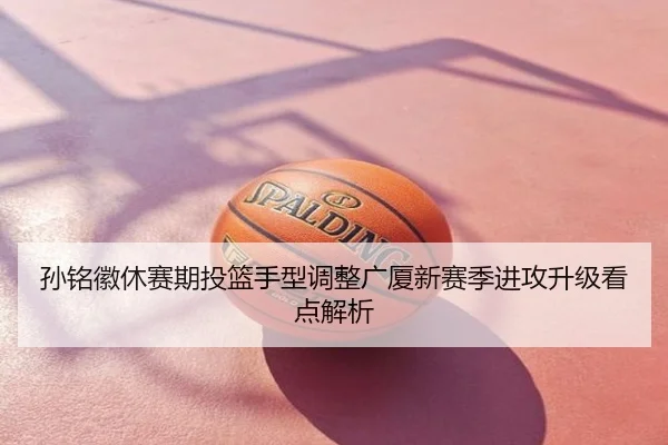 孙铭徽休赛期投篮手型调整广厦新赛季进攻升级看点解析