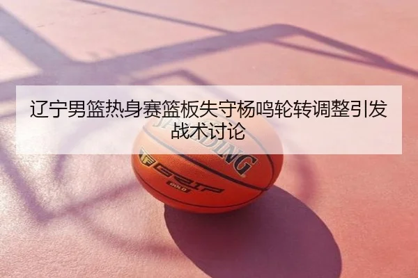 辽宁男篮热身赛篮板失守杨鸣轮转调整引发战术讨论