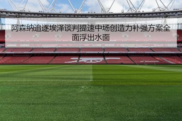 阿森纳追逐埃泽谈判提速中场创造力补强方案全面浮出水面