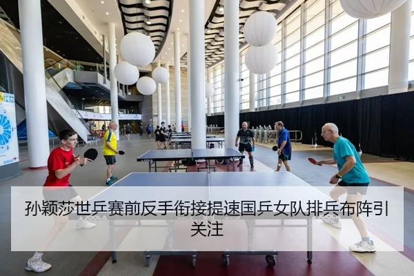 孙颖莎世乒赛前反手衔接提速国乒女队排兵布阵引关注