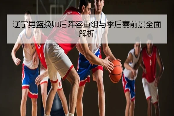 辽宁男篮换帅后阵容重组与季后赛前景全面解析