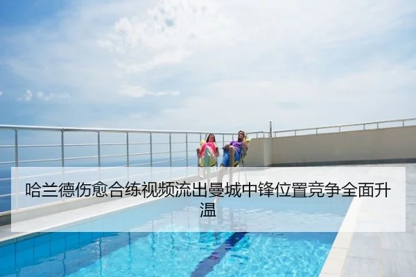 哈兰德伤愈合练视频流出曼城中锋位置竞争全面升温