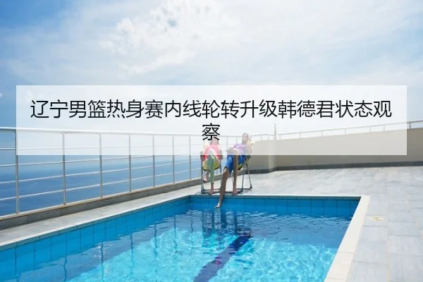 辽宁男篮热身赛内线轮转升级韩德君状态观察